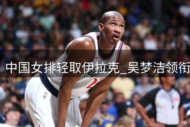中国女排轻取伊拉克 吴梦洁领衔多点开花