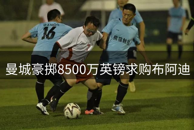 曼城豪掷8500万英镑求购布阿迪 恩佐加盟计划同步进行