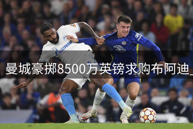 曼城豪掷8500万英镑求购布阿迪 恩佐加盟计划同步进行