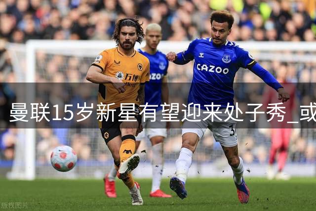 曼联15岁新星有望迎来处子秀 或将刷新队史最年轻纪录