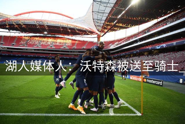 湖人媒体人：沃特森被送至骑士 断了库明加2000万年薪的最后退路