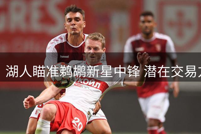 湖人瞄准鹈鹕新星中锋 潜在交易方案浮出水面